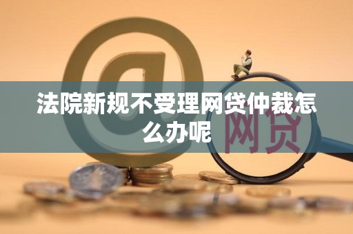 法院新规不受理网贷仲裁怎么办呢