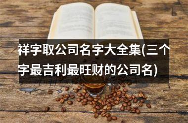 h3/p祥字取公司名字大全集(三个字最吉利最旺财的公司名)