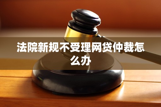 法院新规不受理网贷仲裁怎么办