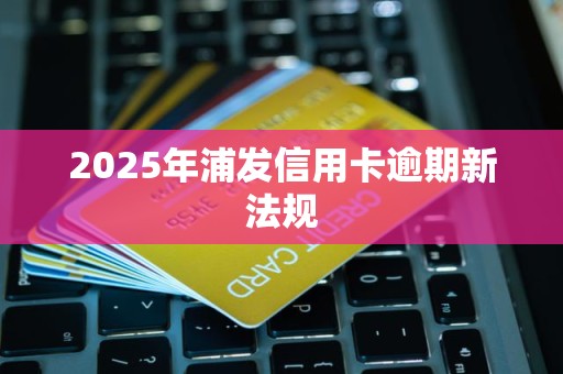 2025年浦发信用卡逾期新法规