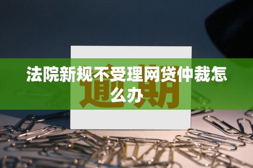 法院新规不受理网贷仲裁怎么办