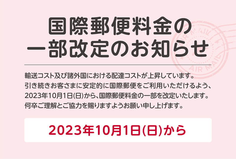 国際郵便料金の一部改定のお知らせ 輸送コストおよび諸外国における配達コストが上昇しています。引き続きお客さまに安定的に国際郵便をご利用いただけるよう、2023年10月1日(日)から、国際郵便料金の一部を改定いたします。何卒ご理解とご協力を賜りますようお願い申し上げます。