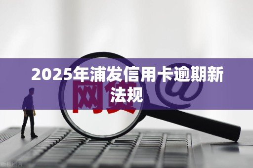 2025年浦发信用卡逾期新法规
