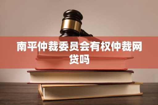 南平仲裁委员会有权仲裁网贷吗