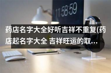h3/p药店名字大全好听吉祥不重复(药店起名字大全 吉祥旺运的取名)