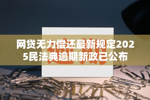 网贷无力偿还最新规定2025民法典逾期新政已公布