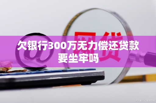 欠银行300万无力偿还贷款要坐牢吗