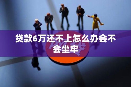 贷款6万还不上怎么办会不会坐牢