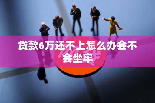 贷款6万还不上怎么办会不会坐牢